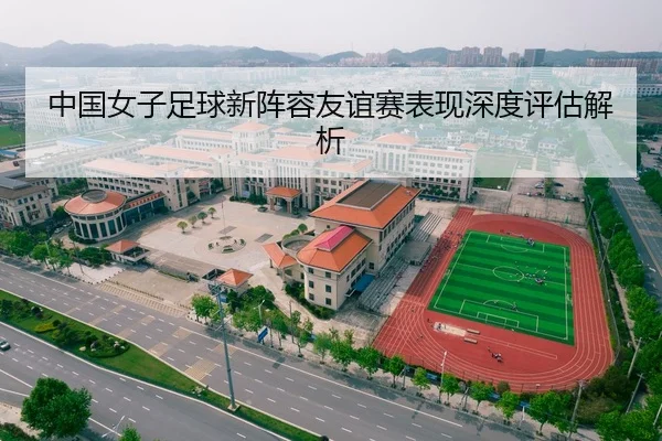 中国女子足球新阵容友谊赛表现深度评估解析